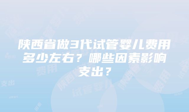 陕西省做3代试管婴儿费用多少左右？哪些因素影响支出？