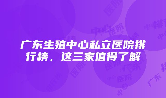 广东生殖中心私立医院排行榜，这三家值得了解