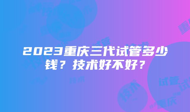 2023重庆三代试管多少钱？技术好不好？