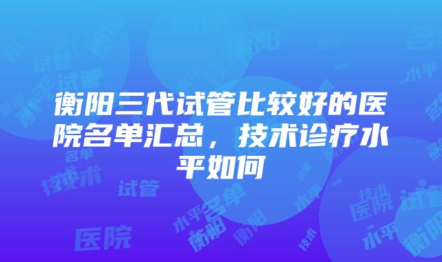 衡阳三代试管比较好的医院名单汇总，技术诊疗水平如何