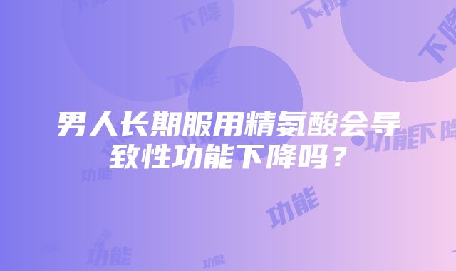 男人长期服用精氨酸会导致性功能下降吗？