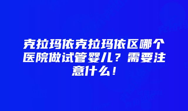 克拉玛依克拉玛依区哪个医院做试管婴儿？需要注意什么！