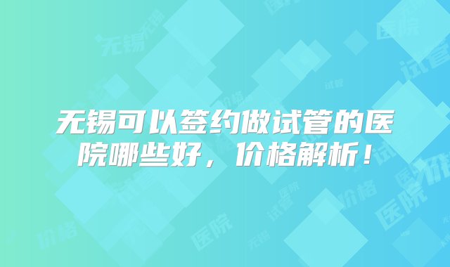 无锡可以签约做试管的医院哪些好，价格解析！