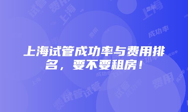 上海试管成功率与费用排名，要不要租房！