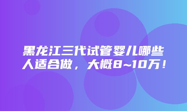 黑龙江三代试管婴儿哪些人适合做，大概8~10万！