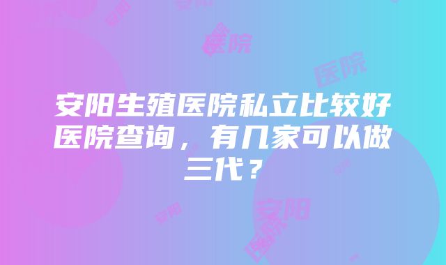 安阳生殖医院私立比较好医院查询，有几家可以做三代？