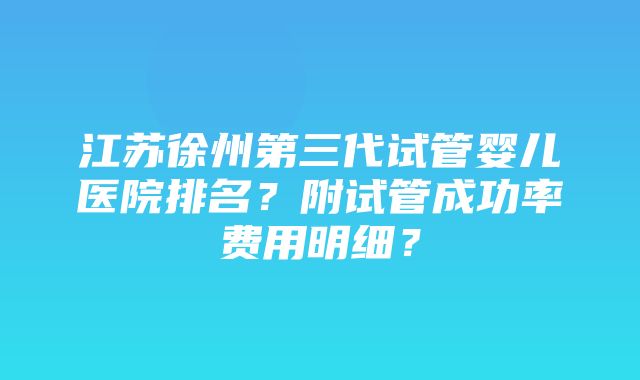 江苏徐州第三代试管婴儿医院排名？附试管成功率费用明细？