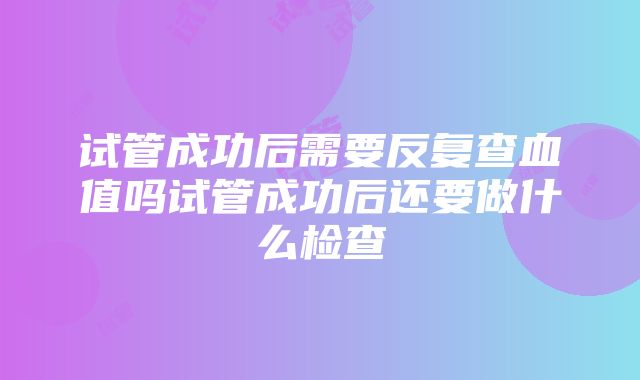 试管成功后需要反复查血值吗试管成功后还要做什么检查