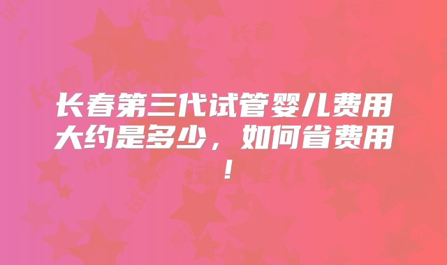 长春第三代试管婴儿费用大约是多少，如何省费用！