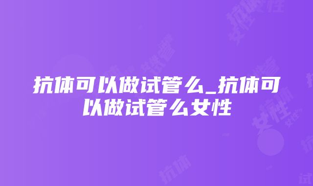 抗体可以做试管么_抗体可以做试管么女性