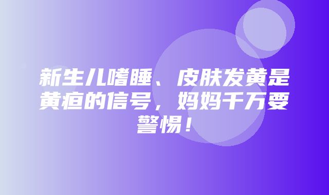 新生儿嗜睡、皮肤发黄是黄疸的信号，妈妈千万要警惕！