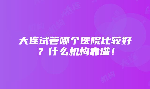 大连试管哪个医院比较好？什么机构靠谱！