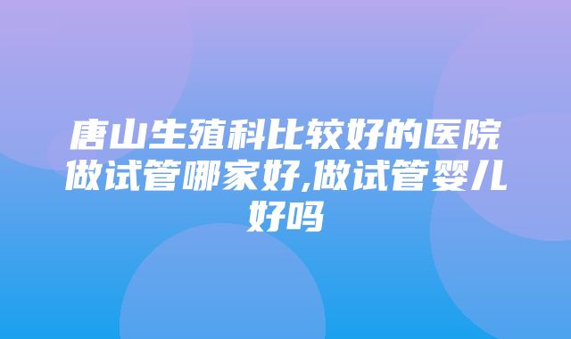 唐山生殖科比较好的医院做试管哪家好,做试管婴儿好吗