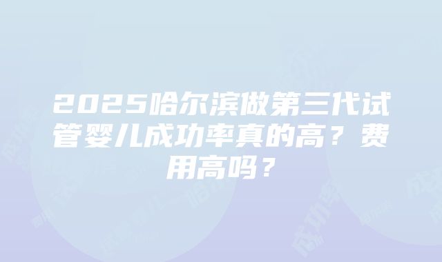 2025哈尔滨做第三代试管婴儿成功率真的高？费用高吗？