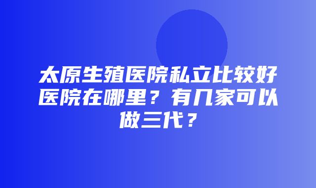 太原生殖医院私立比较好医院在哪里？有几家可以做三代？