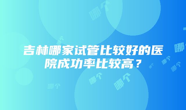 吉林哪家试管比较好的医院成功率比较高？