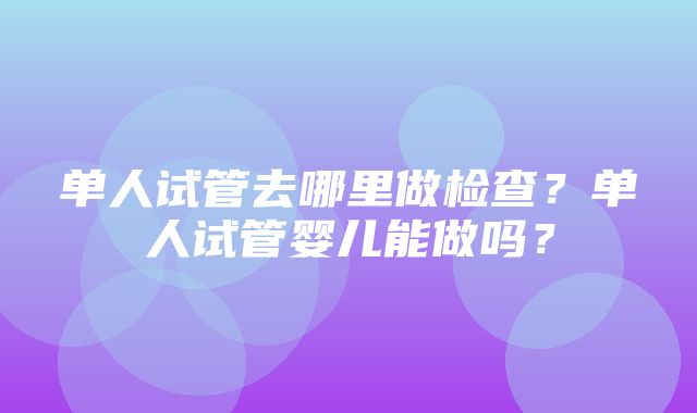 单人试管去哪里做检查？单人试管婴儿能做吗？