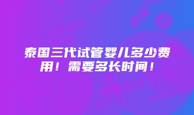 泰国三代试管婴儿多少费用！需要多长时间！