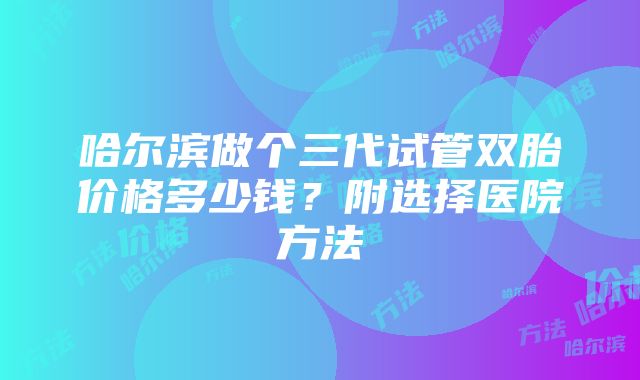 哈尔滨做个三代试管双胎价格多少钱？附选择医院方法