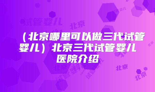 （北京哪里可以做三代试管婴儿）北京三代试管婴儿医院介绍