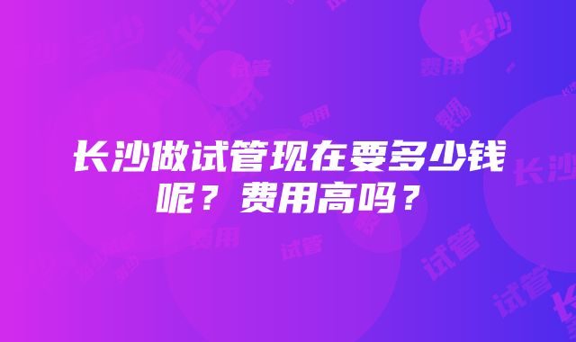 长沙做试管现在要多少钱呢？费用高吗？