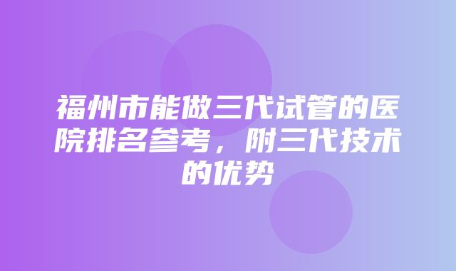 福州市能做三代试管的医院排名参考，附三代技术的优势