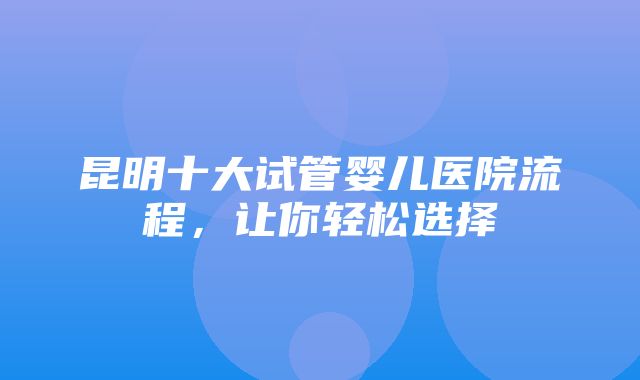 昆明十大试管婴儿医院流程，让你轻松选择