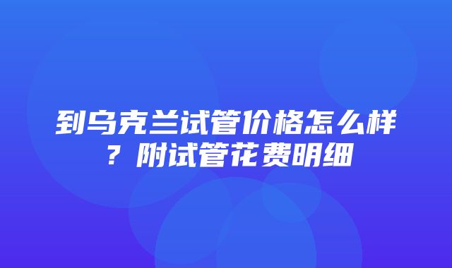 到乌克兰试管价格怎么样？附试管花费明细