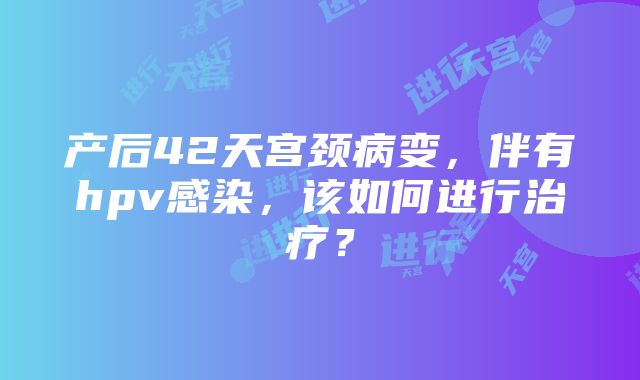 产后42天宫颈病变，伴有hpv感染，该如何进行治疗？