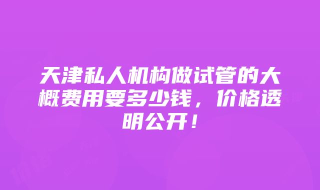 天津私人机构做试管的大概费用要多少钱，价格透明公开！