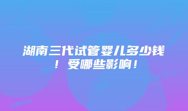 湖南三代试管婴儿多少钱！受哪些影响！