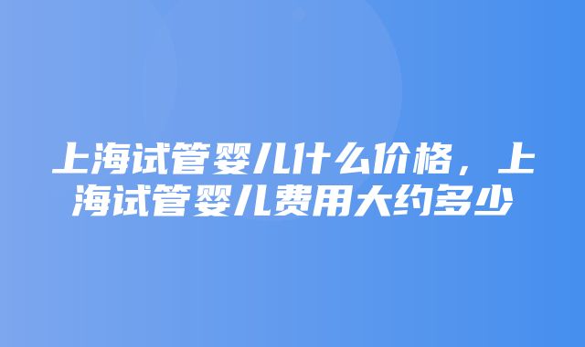 上海试管婴儿什么价格，上海试管婴儿费用大约多少