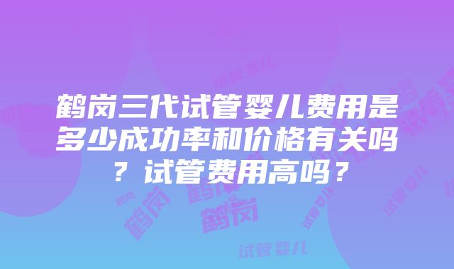 鹤岗三代试管婴儿费用是多少成功率和价格有关吗？试管费用高吗？