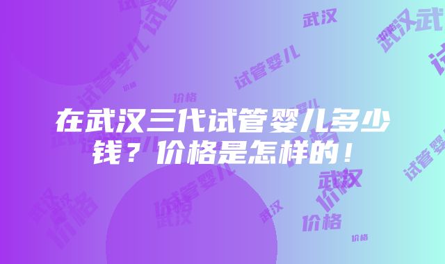 在武汉三代试管婴儿多少钱？价格是怎样的！