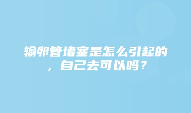 输卵管堵塞是怎么引起的，自己去可以吗？