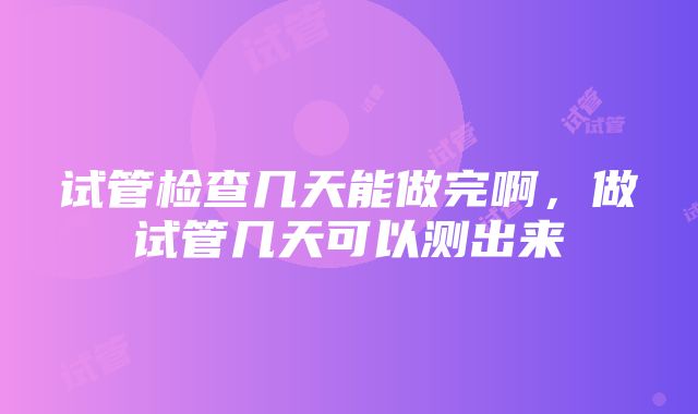 试管检查几天能做完啊，做试管几天可以测出来