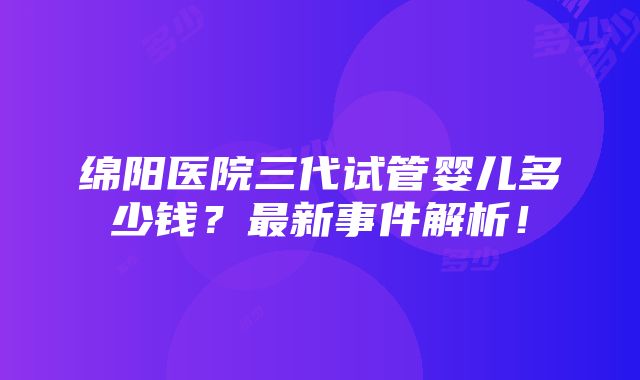 绵阳医院三代试管婴儿多少钱？最新事件解析！