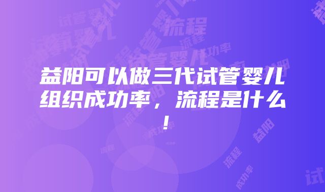 益阳可以做三代试管婴儿组织成功率，流程是什么！