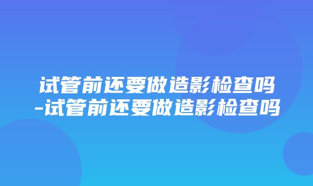 试管前还要做造影检查吗-试管前还要做造影检查吗