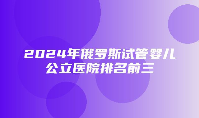 2024年俄罗斯试管婴儿公立医院排名前三