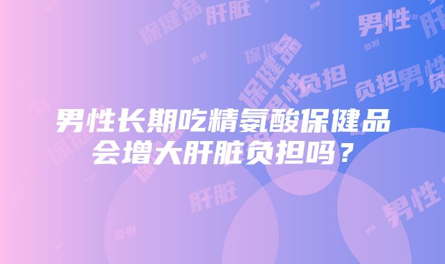 男性长期吃精氨酸保健品会增大肝脏负担吗？