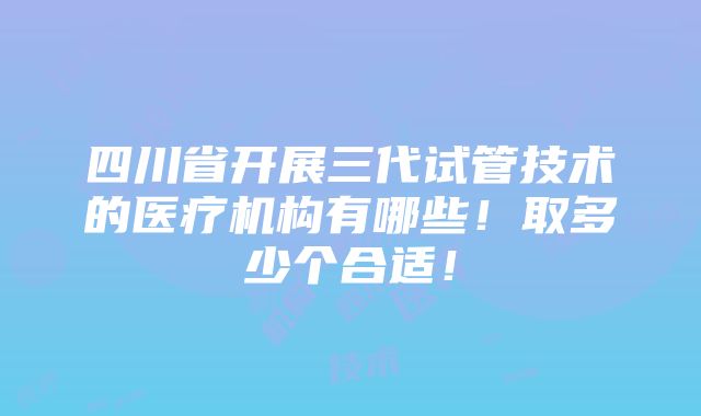 四川省开展三代试管技术的医疗机构有哪些！取多少个合适！