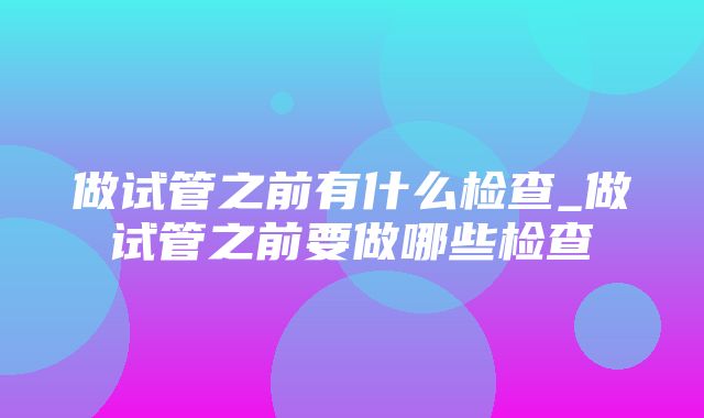 做试管之前有什么检查_做试管之前要做哪些检查