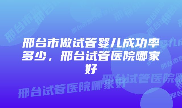 邢台市做试管婴儿成功率多少，邢台试管医院哪家好