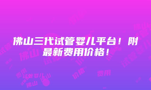 佛山三代试管婴儿平台！附最新费用价格！