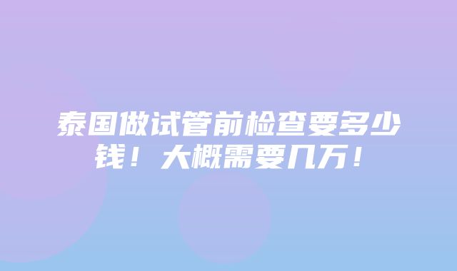 泰国做试管前检查要多少钱！大概需要几万！