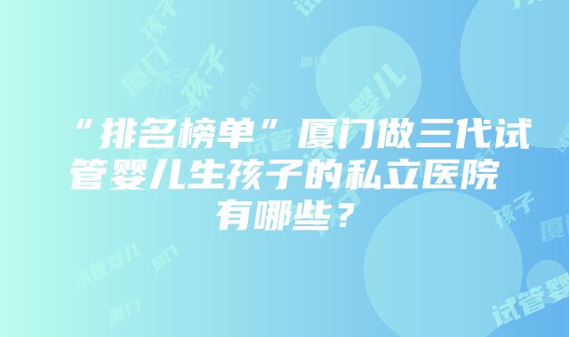 “排名榜单”厦门做三代试管婴儿生孩子的私立医院有哪些？