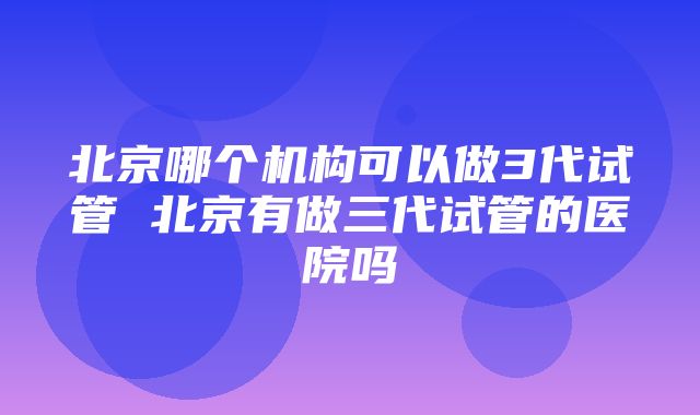 北京哪个机构可以做3代试管 北京有做三代试管的医院吗