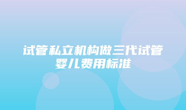 试管私立机构做三代试管婴儿费用标准