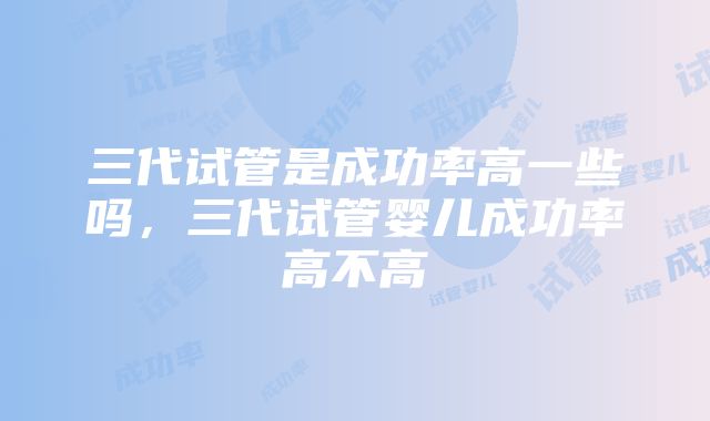 三代试管是成功率高一些吗，三代试管婴儿成功率高不高